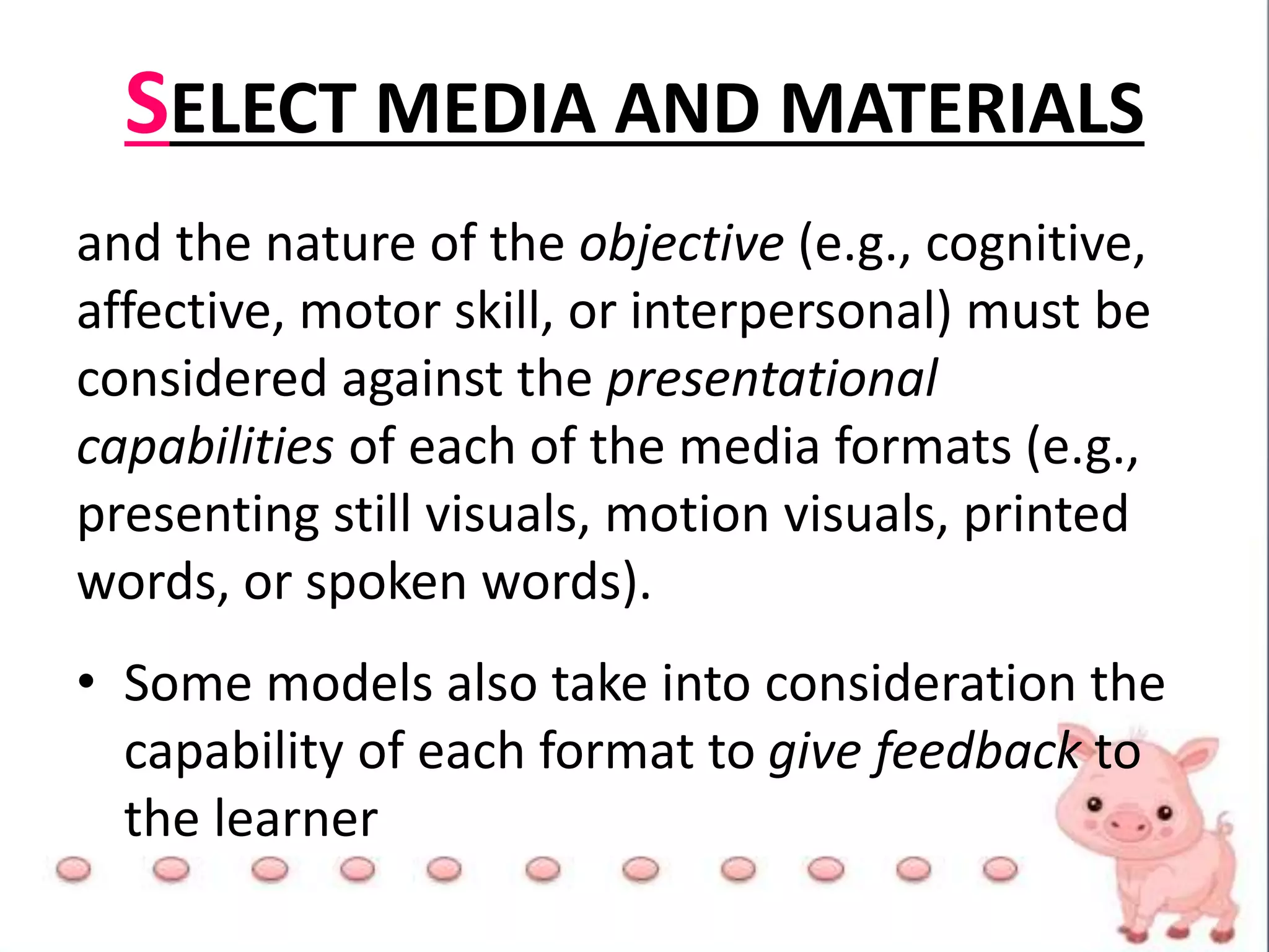 SELECT MEDIA AND MATERIALS
and the nature of the objective (e.g., cognitive,
affective, motor skill, or interpersonal) must be
considered against the presentational
capabilities of each of the media formats (e.g.,
presenting still visuals, motion visuals, printed
words, or spoken words).
• Some models also take into consideration the
capability of each format to give feedback to
the learner
 