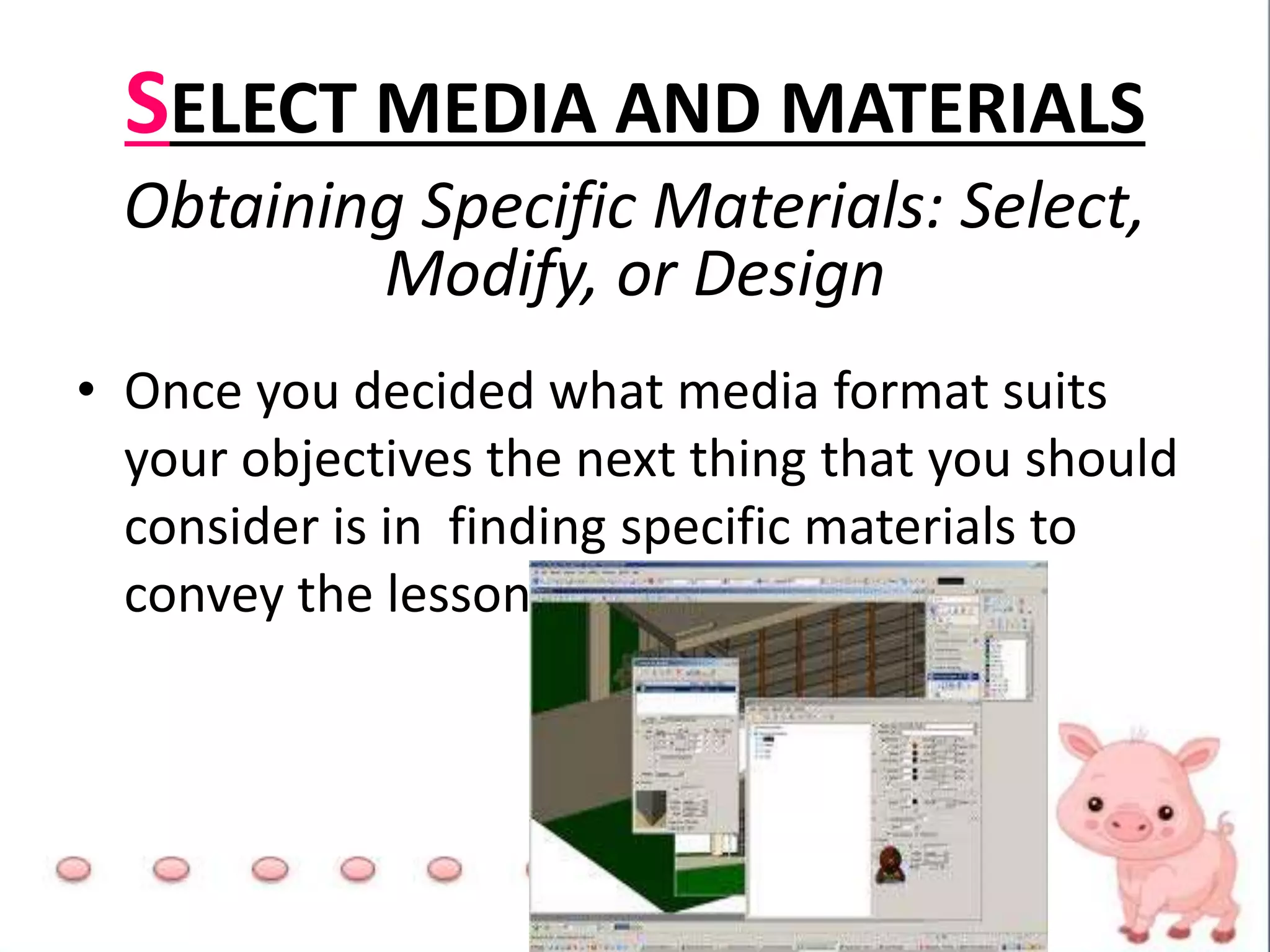 SELECT MEDIA AND MATERIALS
Obtaining Specific Materials: Select,
Modify, or Design
• Once you decided what media format suits
your objectives the next thing that you should
consider is in finding specific materials to
convey the lesson
 