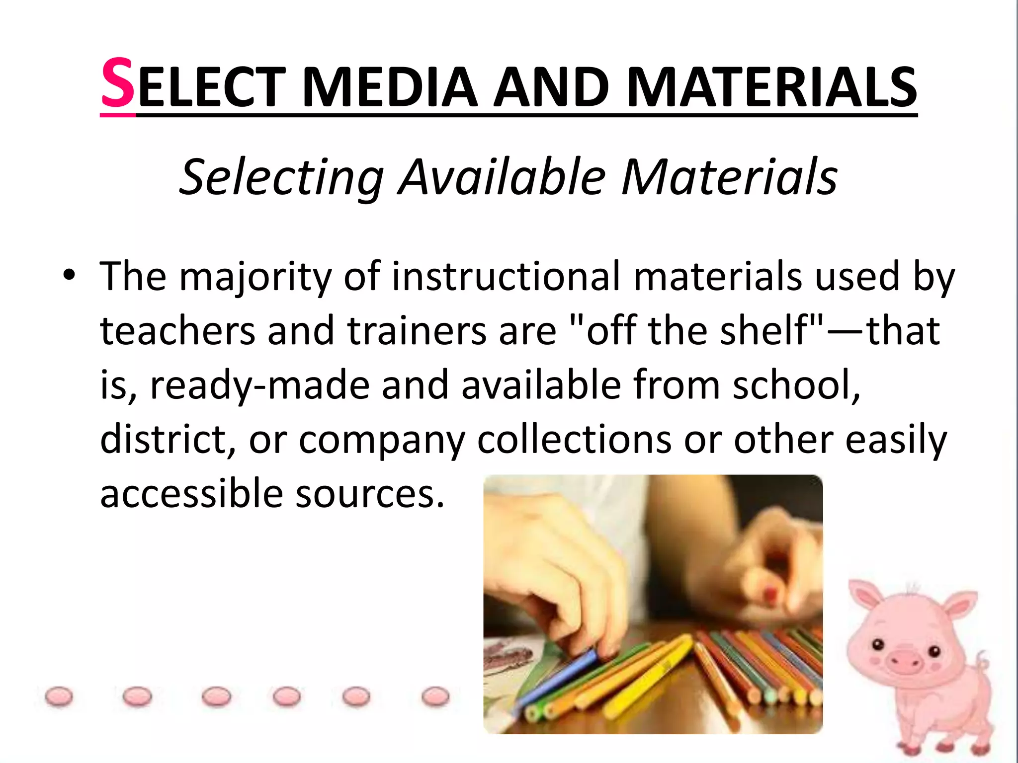 SELECT MEDIA AND MATERIALS
Selecting Available Materials
• The majority of instructional materials used by
teachers and trainers are "off the shelf"—that
is, ready-made and available from school,
district, or company collections or other easily
accessible sources.
 