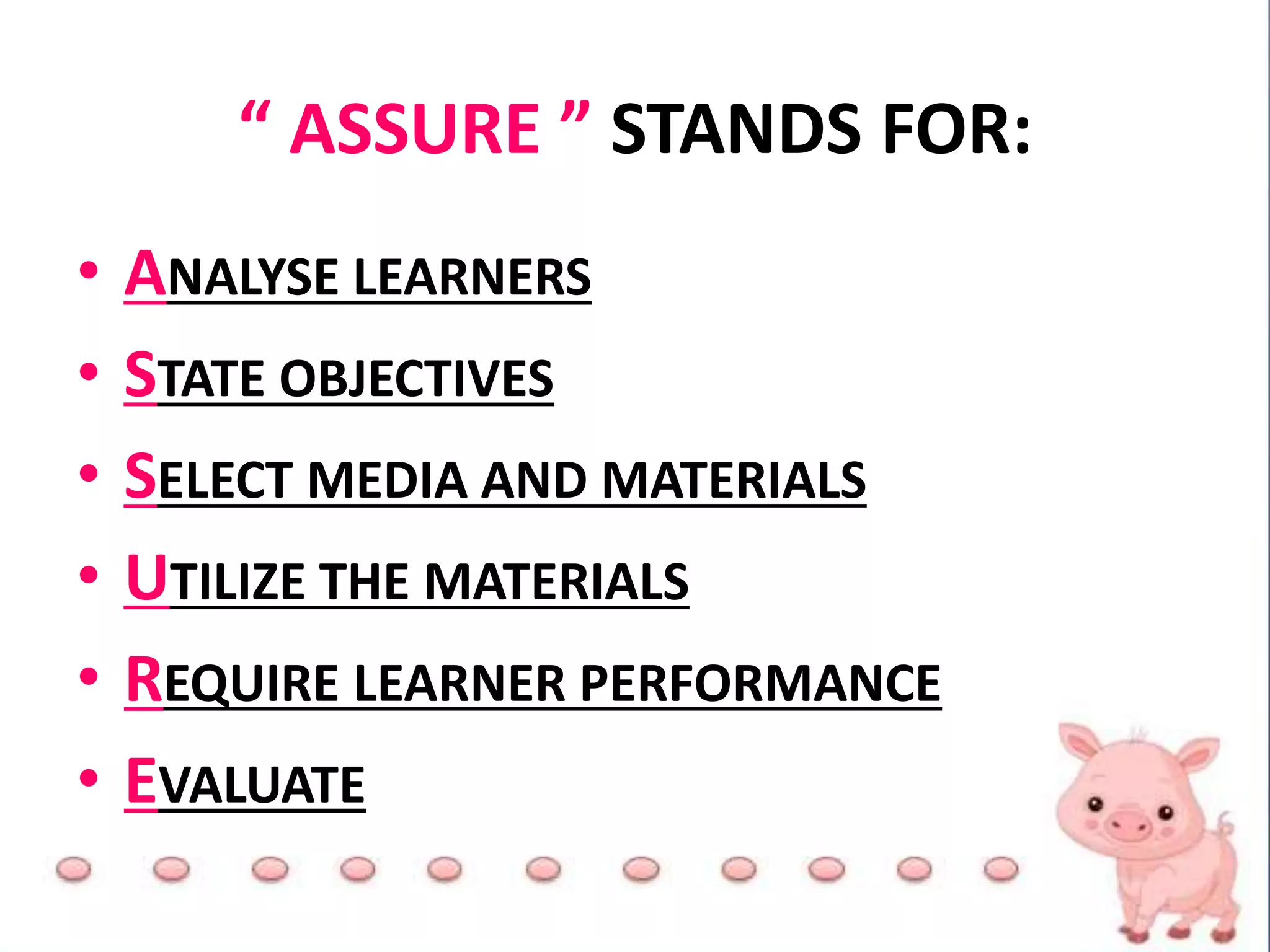 “ ASSURE ” STANDS FOR:
• ANALYSE LEARNERS
• STATE OBJECTIVES
• SELECT MEDIA AND MATERIALS
• UTILIZE THE MATERIALS
• REQUIRE LEARNER PERFORMANCE
• EVALUATE
 