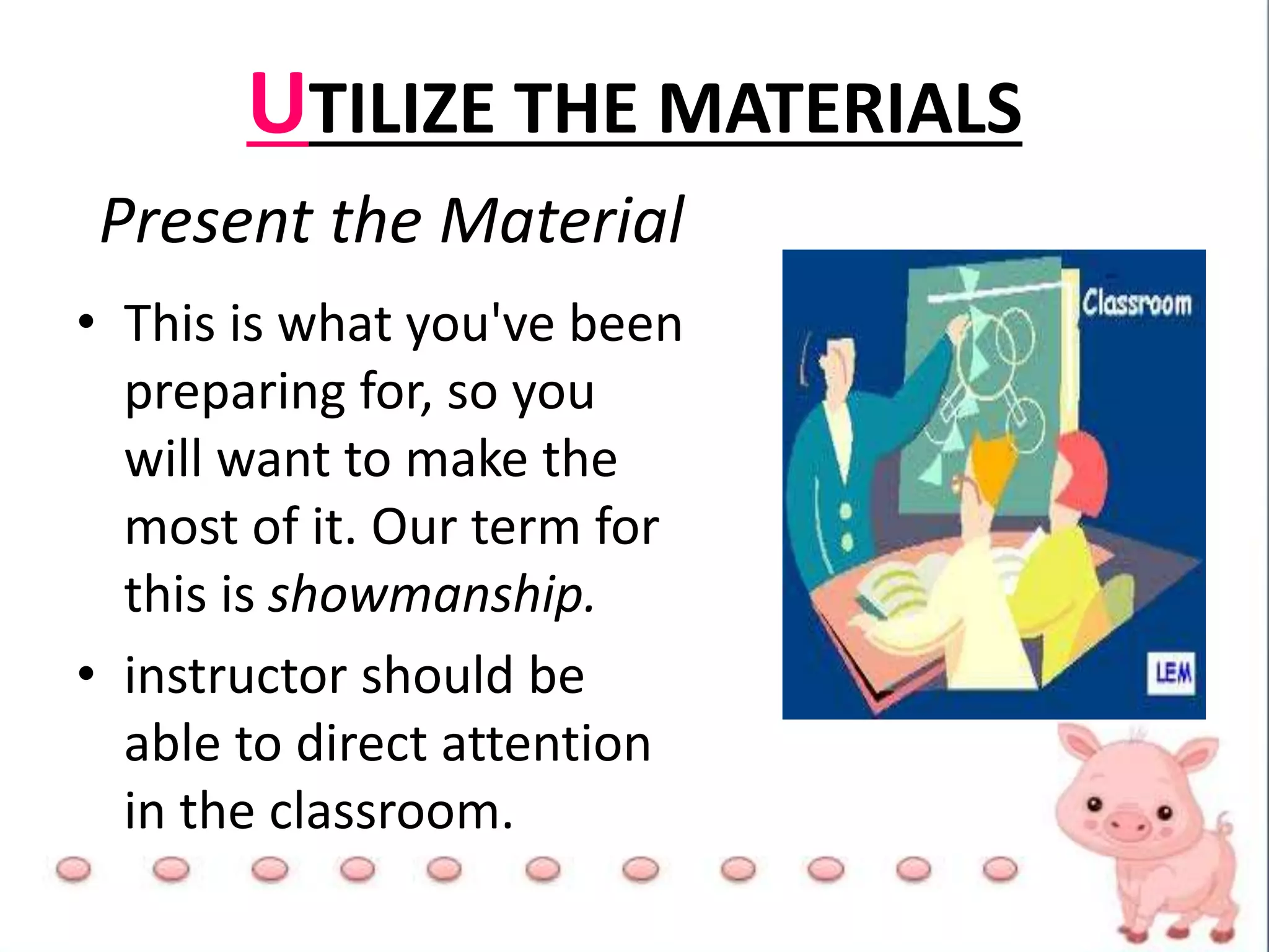 UTILIZE THE MATERIALS
Present the Material
• This is what you've been
preparing for, so you
will want to make the
most of it. Our term for
this is showmanship.
• instructor should be
able to direct attention
in the classroom.
 