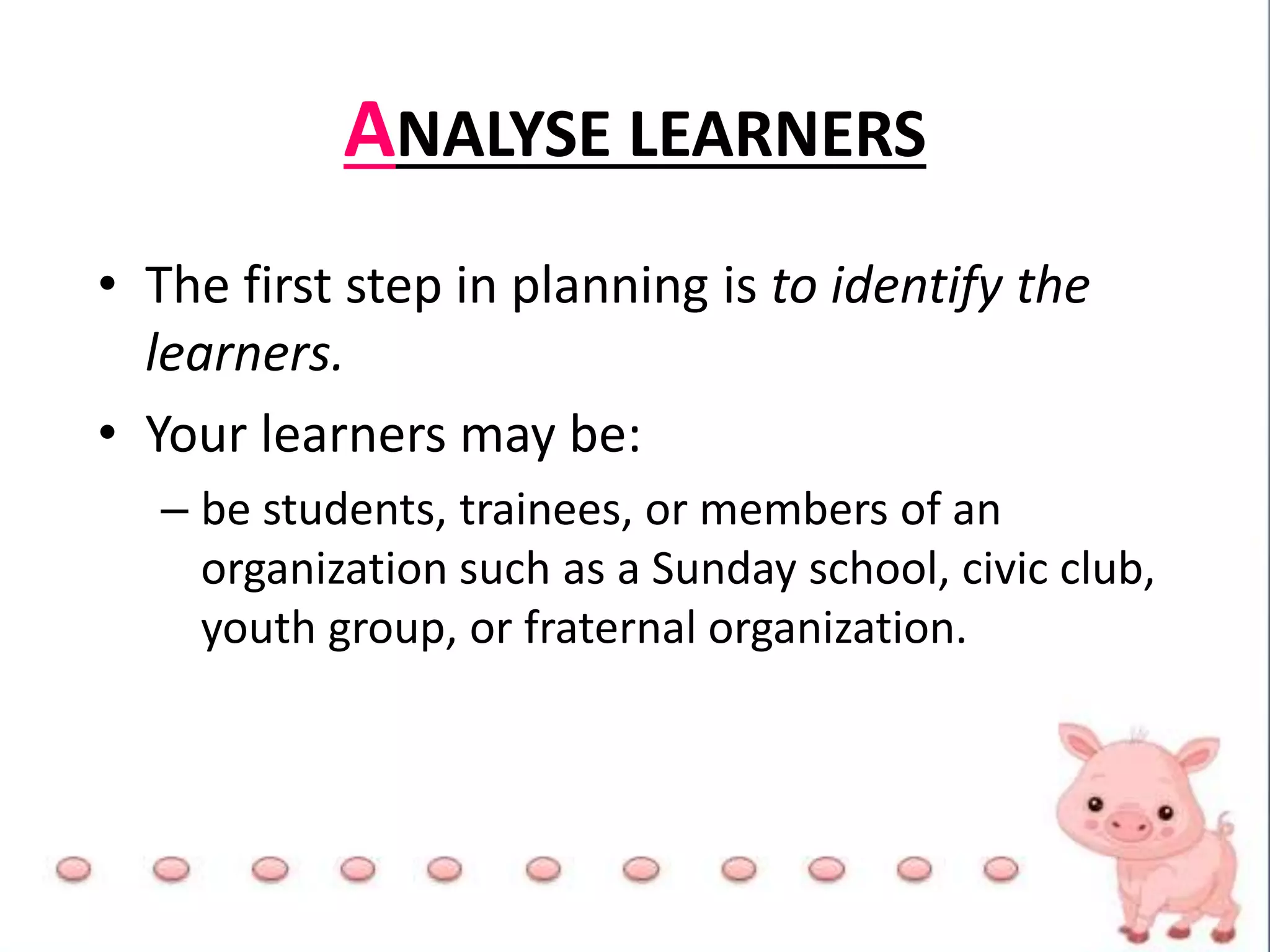 • The first step in planning is to identify the
learners.
• Your learners may be:
– be students, trainees, or members of an
organization such as a Sunday school, civic club,
youth group, or fraternal organization.
ANALYSE LEARNERS
 