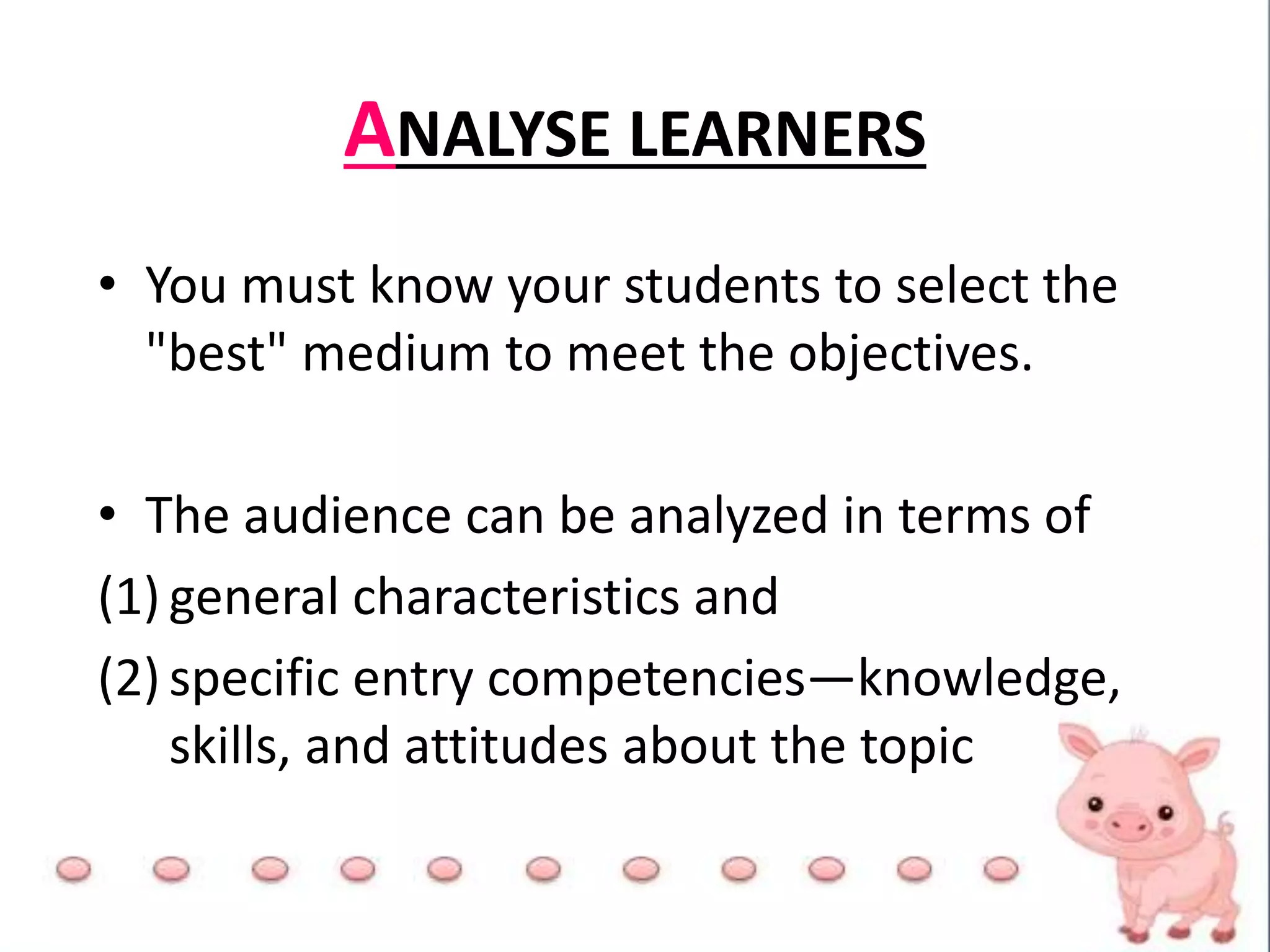 ANALYSE LEARNERS
• You must know your students to select the
"best" medium to meet the objectives.
• The audience can be analyzed in terms of
(1) general characteristics and
(2) specific entry competencies—knowledge,
skills, and attitudes about the topic
 