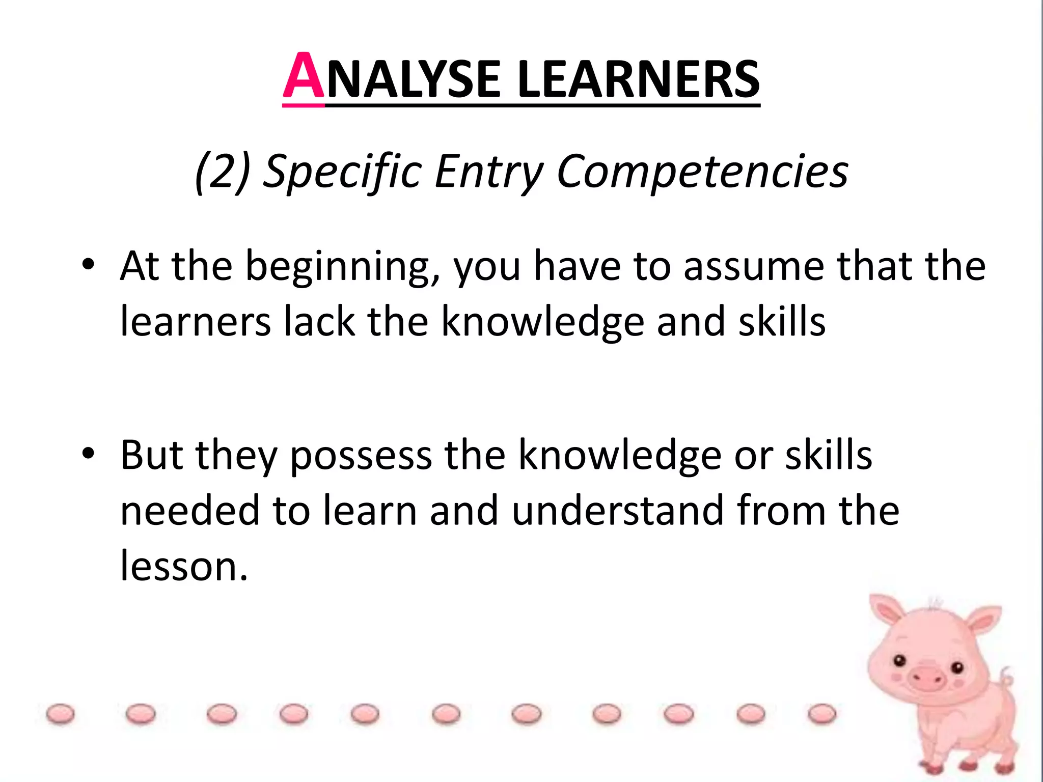 ANALYSE LEARNERS
(2) Specific Entry Competencies
• At the beginning, you have to assume that the
learners lack the knowledge and skills
• But they possess the knowledge or skills
needed to learn and understand from the
lesson.
 