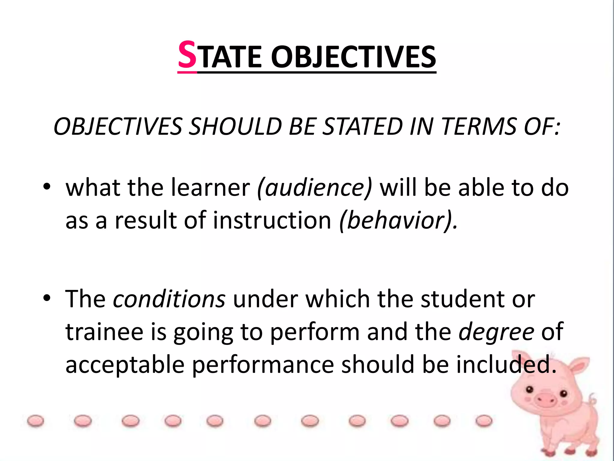 STATE OBJECTIVES
OBJECTIVES SHOULD BE STATED IN TERMS OF:
• what the learner (audience) will be able to do
as a result of instruction (behavior).
• The conditions under which the student or
trainee is going to perform and the degree of
acceptable performance should be included.
 