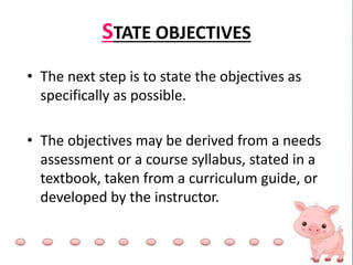 STATE OBJECTIVES
• The next step is to state the objectives as
specifically as possible.
• The objectives may be derived from a needs
assessment or a course syllabus, stated in a
textbook, taken from a curriculum guide, or
developed by the instructor.
 