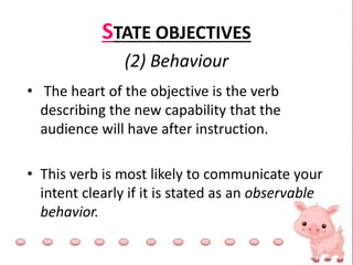STATE OBJECTIVES
(2) Behaviour
• The heart of the objective is the verb
describing the new capability that the
audience will have after instruction.
• This verb is most likely to communicate your
intent clearly if it is stated as an observable
behavior.
 