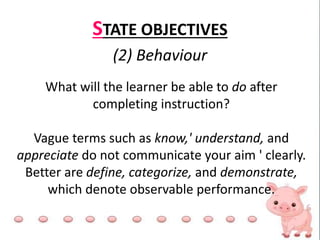STATE OBJECTIVES
(2) Behaviour
What will the learner be able to do after
completing instruction?
Vague terms such as know,' understand, and
appreciate do not communicate your aim ' clearly.
Better are define, categorize, and demonstrate,
which denote observable performance.
 