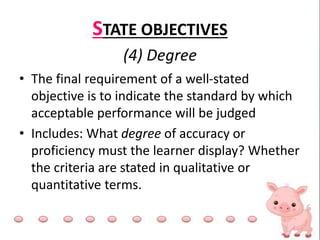 STATE OBJECTIVES
(4) Degree
• The final requirement of a well-stated
objective is to indicate the standard by which
acceptable performance will be judged
• Includes: What degree of accuracy or
proficiency must the learner display? Whether
the criteria are stated in qualitative or
quantitative terms.
 