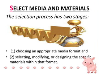 SELECT MEDIA AND MATERIALS
The selection process has two stages:
• (1) choosing an appropriate media format and
• (2) selecting, modifying, or designing the specific
materials within that format.
 