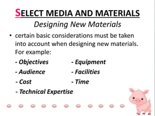SELECT MEDIA AND MATERIALS
Designing New Materials
• certain basic considerations must be taken
into account when designing new materials.
For example:
- Objectives - Equipment
- Audience - Facilities
- Cost - Time
- Technical Expertise
 