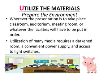 UTILIZE THE MATERIALS
Prepare the Environment
• Wherever the presentation is to take place
classroom, auditorium, meeting room, or
whatever the facilities will have to be put in
order.
• Utilization of many media requires a darkened
room, a convenient power supply, and access
to light switches.
 