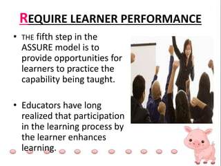 REQUIRE LEARNER PERFORMANCE
• THE fifth step in the
ASSURE model is to
provide opportunities for
learners to practice the
capability being taught.
• Educators have long
realized that participation
in the learning process by
the learner enhances
learning.
 