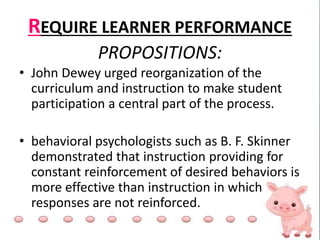 REQUIRE LEARNER PERFORMANCE
PROPOSITIONS:
• John Dewey urged reorganization of the
curriculum and instruction to make student
participation a central part of the process.
• behavioral psychologists such as B. F. Skinner
demonstrated that instruction providing for
constant reinforcement of desired behaviors is
more effective than instruction in which
responses are not reinforced.
 
