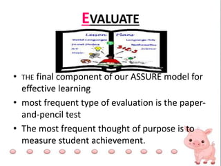 EVALUATE
• THE final component of our ASSURE model for
effective learning
• most frequent type of evaluation is the paper-
and-pencil test
• The most frequent thought of purpose is to
measure student achievement.
 