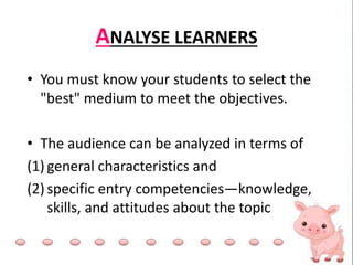 ANALYSE LEARNERS
• You must know your students to select the
"best" medium to meet the objectives.
• The audience can be analyzed in terms of
(1) general characteristics and
(2) specific entry competencies—knowledge,
skills, and attitudes about the topic
 