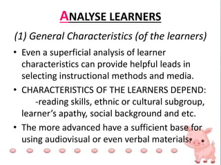 ANALYSE LEARNERS
• Even a superficial analysis of learner
characteristics can provide helpful leads in
selecting instructional methods and media.
• CHARACTERISTICS OF THE LEARNERS DEPEND:
-reading skills, ethnic or cultural subgroup,
learner’s apathy, social background and etc.
• The more advanced have a sufficient base for
using audiovisual or even verbal materials.
(1) General Characteristics (of the learners)
 