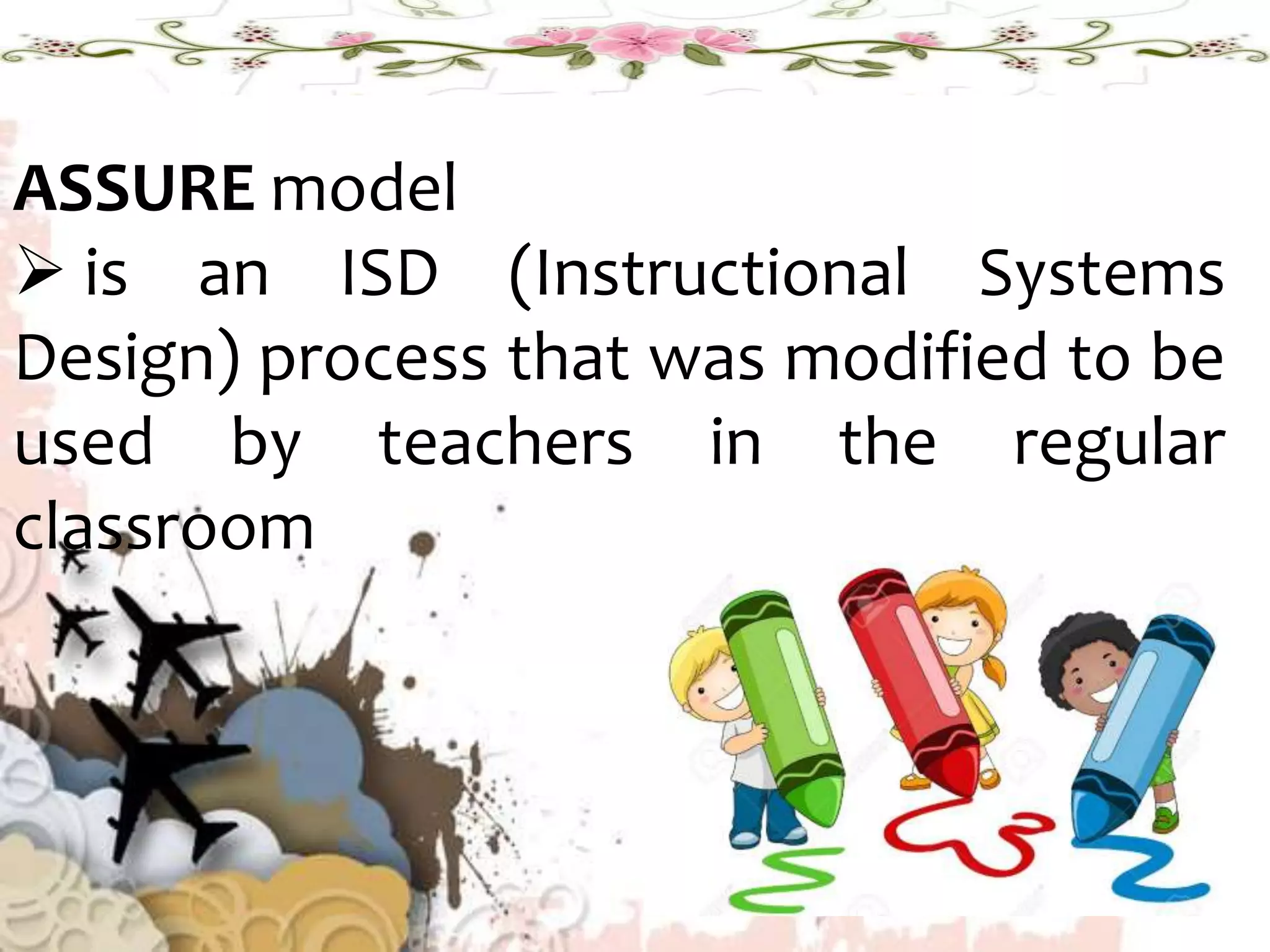 ASSURE model
 is an ISD (Instructional Systems
Design) process that was modified to be
used by teachers in the regular
classroom
 