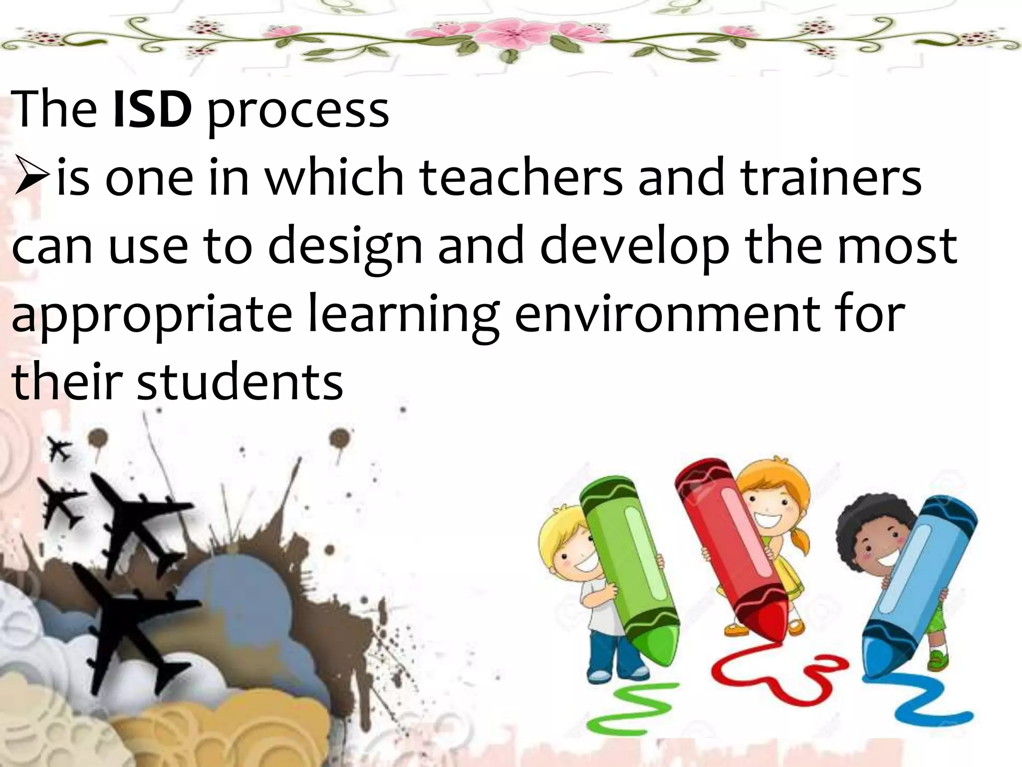 The ISD process
is one in which teachers and trainers
can use to design and develop the most
appropriate learning environment for
their students
 