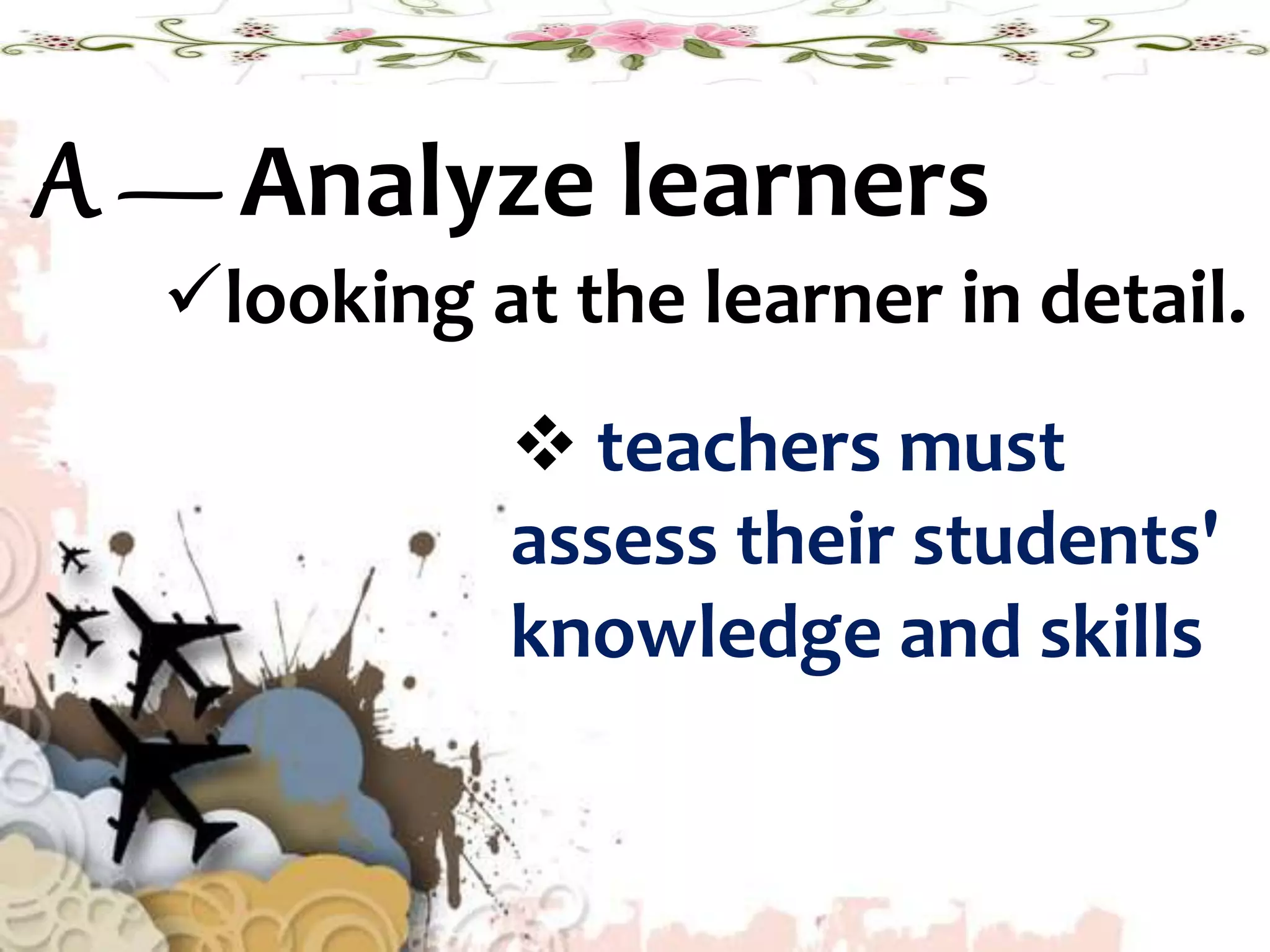A — Analyze learners
looking at the learner in detail.
 teachers must
assess their students'
knowledge and skills
 