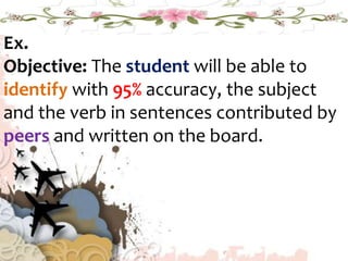 Ex.
Objective: The student will be able to
identify with 95% accuracy, the subject
and the verb in sentences contributed by
peers and written on the board.
 