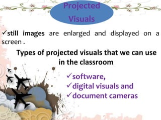 Projected
Visuals
still images are enlarged and displayed on a
screen .
Types of projected visuals that we can use
in the classroom.
software,
digital visuals and
document cameras
 