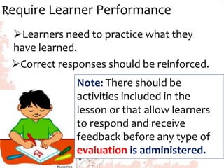 Require Learner Performance
Learners need to practice what they
have learned.
Correct responses should be reinforced.
Note: There should be
activities included in the
lesson or that allow learners
to respond and receive
feedback before any type of
evaluation is administered.
 