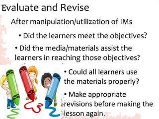 Evaluate and Revise
After manipulation/utilization of IMs
• Did the learners meet the objectives?
• Did the media/materials assist the
learners in reaching those objectives?
• Could all learners use
the materials properly?
• Make appropriate
revisions before making the
lesson again.
 