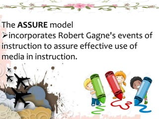 The ASSURE model
incorporates Robert Gagne's events of
instruction to assure effective use of
media in instruction.
 