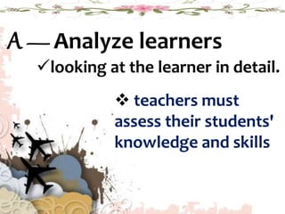 A — Analyze learners
looking at the learner in detail.
 teachers must
assess their students'
knowledge and skills
 