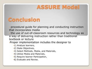ASSURE Model

Conclusion
• procedural guide for planning and conducting instruction
that incorporates media
• the use of out-of-classroom resources and technology as
a way of delivering instruction rather than traditional
textbook or lecture
•Proper implementation includes the designer to
    •1)   Analyze learners,
    •2)   State Objectives,
    •3)   Select Methods, Media, and Materials,
    •4)   Utilize Media and Materials,
    •5)   Require learner Participation,
    •6)   Evaluate and Revise.
 