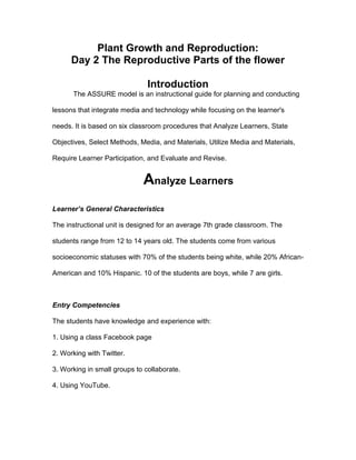 Plant Growth and Reproduction:
Day 2 The Reproductive Parts of the flower
Introduction
The ASSURE model is an instructional guide for planning and conducting
lessons that integrate media and technology while focusing on the learner's
needs. It is based on six classroom procedures that Analyze Learners, State
Objectives, Select Methods, Media, and Materials, Utilize Media and Materials,
Require Learner Participation, and Evaluate and Revise.
Analyze Learners
Learner’s General Characteristics
The instructional unit is designed for an average 7th grade classroom. The
students range from 12 to 14 years old. The students come from various
socioeconomic statuses with 70% of the students being white, while 20% African-
American and 10% Hispanic. 10 of the students are boys, while 7 are girls.
Entry Competencies
The students have knowledge and experience with:
1. Using a class Facebook page
2. Working with Twitter.
3. Working in small groups to collaborate.
4. Using YouTube.
 