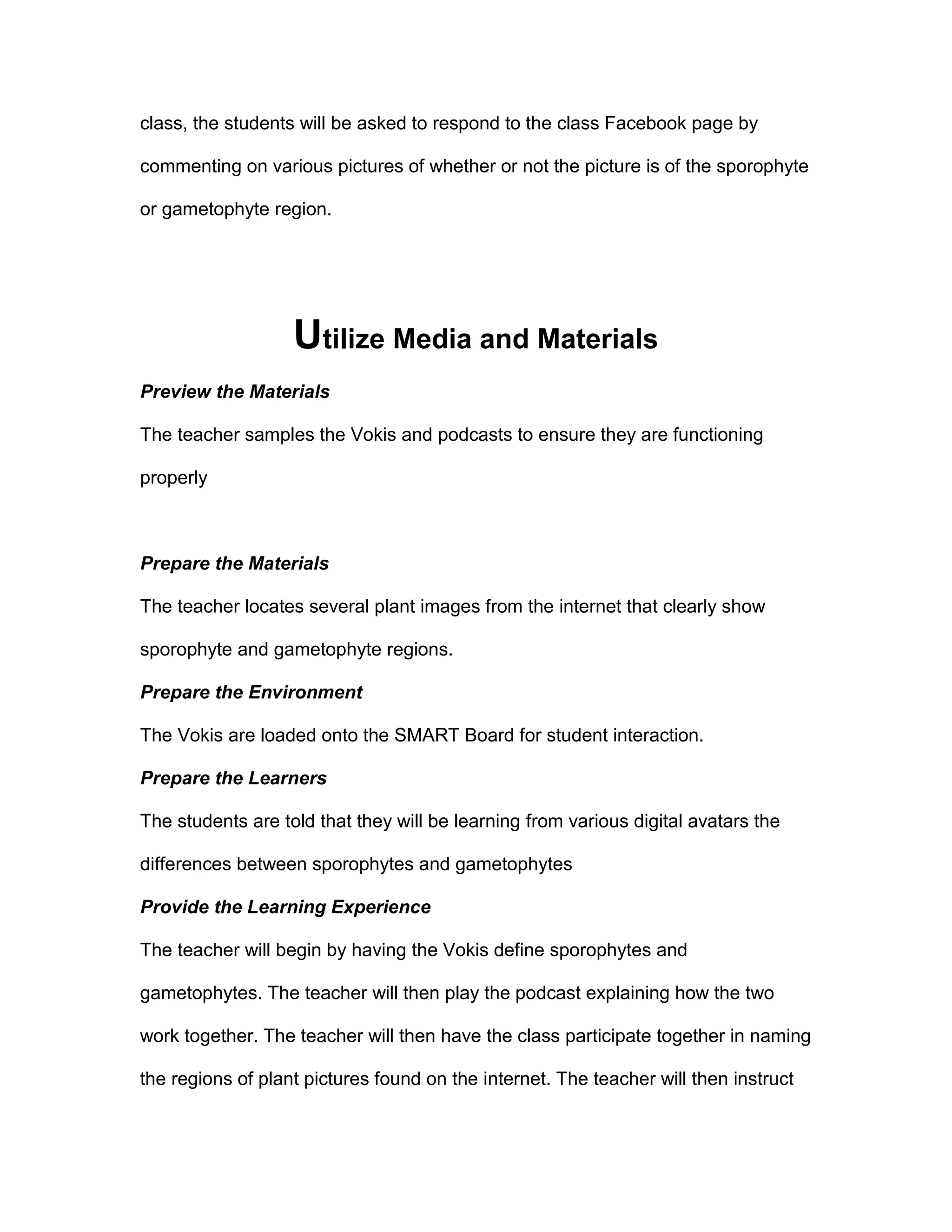 class, the students will be asked to respond to the class Facebook page by
commenting on various pictures of whether or not the picture is of the sporophyte
or gametophyte region.
Utilize Media and Materials
Preview the Materials
The teacher samples the Vokis and podcasts to ensure they are functioning
properly
Prepare the Materials
The teacher locates several plant images from the internet that clearly show
sporophyte and gametophyte regions.
Prepare the Environment
The Vokis are loaded onto the SMART Board for student interaction.
Prepare the Learners
The students are told that they will be learning from various digital avatars the
differences between sporophytes and gametophytes
Provide the Learning Experience
The teacher will begin by having the Vokis define sporophytes and
gametophytes. The teacher will then play the podcast explaining how the two
work together. The teacher will then have the class participate together in naming
the regions of plant pictures found on the internet. The teacher will then instruct
 
