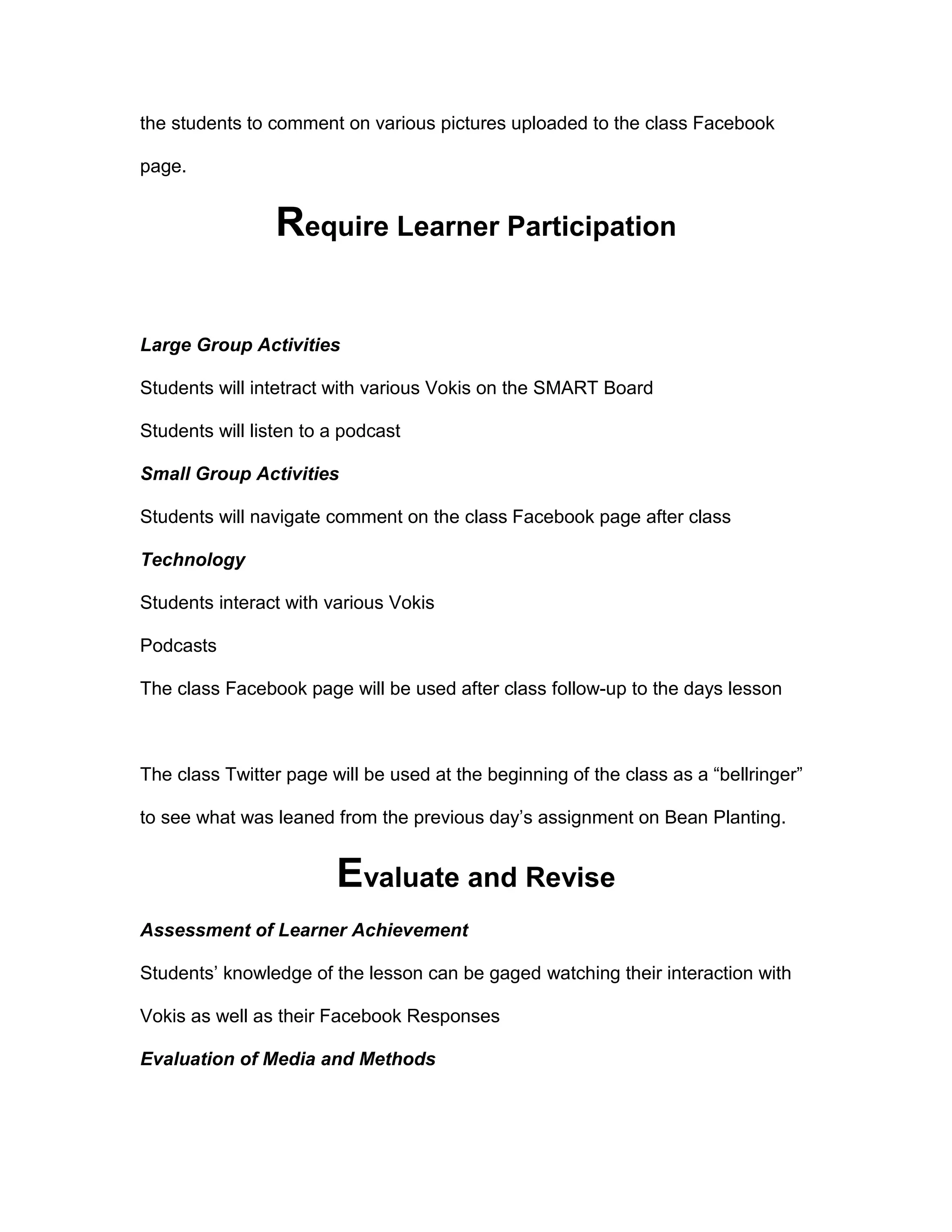 the students to comment on various pictures uploaded to the class Facebook
page.
Require Learner Participation
Large Group Activities
Students will intetract with various Vokis on the SMART Board
Students will listen to a podcast
Small Group Activities
Students will navigate comment on the class Facebook page after class
Technology
Students interact with various Vokis
Podcasts
The class Facebook page will be used after class follow-up to the days lesson
The class Twitter page will be used at the beginning of the class as a “bellringer”
to see what was leaned from the previous day’s assignment on Bean Planting.
Evaluate and Revise
Assessment of Learner Achievement
Students’ knowledge of the lesson can be gaged watching their interaction with
Vokis as well as their Facebook Responses
Evaluation of Media and Methods
 