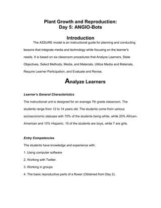 Plant Growth and Reproduction:
Day 5: ANGIO-Bots
Introduction
The ASSURE model is an instructional guide for planning and conducting
lessons that integrate media and technology while focusing on the learner's
needs. It is based on six classroom procedures that Analyze Learners, State
Objectives, Select Methods, Media, and Materials, Utilize Media and Materials,
Require Learner Participation, and Evaluate and Revise.
Analyze Learners
Learner’s General Characteristics
The instructional unit is designed for an average 7th grade classroom. The
students range from 12 to 14 years old. The students come from various
socioeconomic statuses with 70% of the students being white, while 20% African-
American and 10% Hispanic. 10 of the students are boys, while 7 are girls.
Entry Competencies
The students have knowledge and experience with:
1. Using computer software
2. Working with Twitter.
3. Working in groups
4. The basic reproductive parts of a flower (Obtained from Day 2).
 