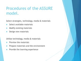 Procedures of the ASSURE
model.
Select strategies, technology, media & materials
 Select available materials
 Modify existing materials
 Design new materials
Utilize technology, media & materials
 Preview the materials
 Prepare materials and the environment
 Provide the learning experience
 