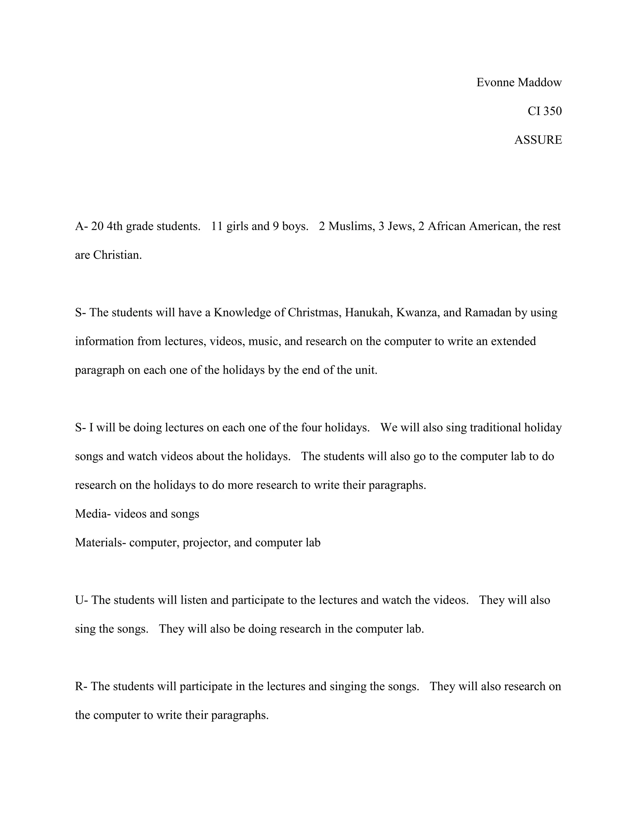 Evonne Maddow
CI 350
ASSURE
A- 20 4th grade students. 11 girls and 9 boys. 2 Muslims, 3 Jews, 2 African American, the rest
are Christian.
S- The students will have a Knowledge of Christmas, Hanukah, Kwanza, and Ramadan by using
information from lectures, videos, music, and research on the computer to write an extended
paragraph on each one of the holidays by the end of the unit.
S- I will be doing lectures on each one of the four holidays. We will also sing traditional holiday
songs and watch videos about the holidays. The students will also go to the computer lab to do
research on the holidays to do more research to write their paragraphs.
Media- videos and songs
Materials- computer, projector, and computer lab
U- The students will listen and participate to the lectures and watch the videos. They will also
sing the songs. They will also be doing research in the computer lab.
R- The students will participate in the lectures and singing the songs. They will also research on
the computer to write their paragraphs.