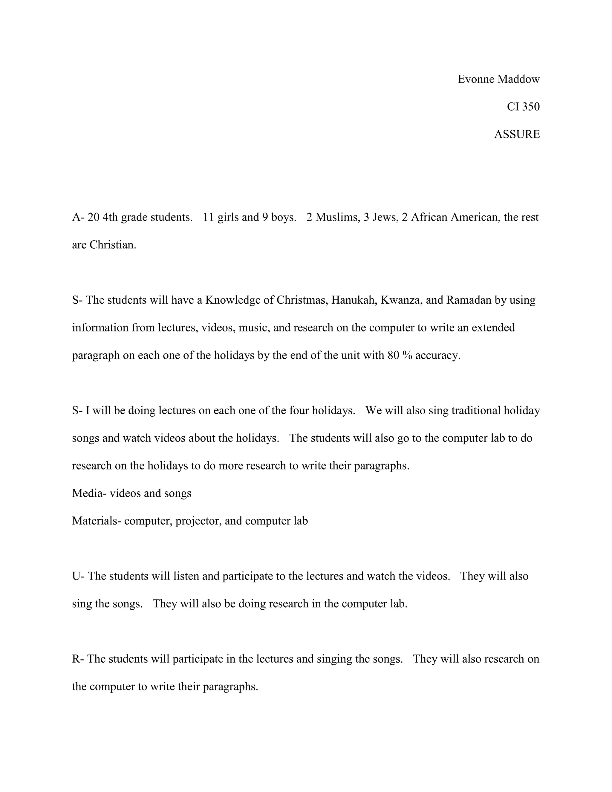 Evonne Maddow
CI 350
ASSURE
A- 20 4th grade students. 11 girls and 9 boys. 2 Muslims, 3 Jews, 2 African American, the rest
are Christian.
S- The students will have a Knowledge of Christmas, Hanukah, Kwanza, and Ramadan by using
information from lectures, videos, music, and research on the computer to write an extended
paragraph on each one of the holidays by the end of the unit with 80 % accuracy.
S- I will be doing lectures on each one of the four holidays. We will also sing traditional holiday
songs and watch videos about the holidays. The students will also go to the computer lab to do
research on the holidays to do more research to write their paragraphs.
Media- videos and songs
Materials- computer, projector, and computer lab
U- The students will listen and participate to the lectures and watch the videos. They will also
sing the songs. They will also be doing research in the computer lab.
R- The students will participate in the lectures and singing the songs. They will also research on
the computer to write their paragraphs.