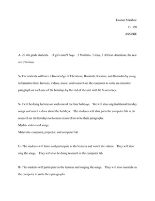 Evonne Maddow
CI 350
ASSURE
A- 20 4th grade students. 11 girls and 9 boys. 2 Muslims, 3 Jews, 2 African American, the rest
are Christian.
S- The students will have a Knowledge of Christmas, Hanukah, Kwanza, and Ramadan by using
information from lectures, videos, music, and research on the computer to write an extended
paragraph on each one of the holidays by the end of the unit with 80 % accuracy.
S- I will be doing lectures on each one of the four holidays. We will also sing traditional holiday
songs and watch videos about the holidays. The students will also go to the computer lab to do
research on the holidays to do more research to write their paragraphs.
Media- videos and songs
Materials- computer, projector, and computer lab
U- The students will listen and participate to the lectures and watch the videos. They will also
sing the songs. They will also be doing research in the computer lab.
R- The students will participate in the lectures and singing the songs. They will also research on
the computer to write their paragraphs.
 