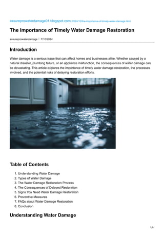 1/6
assureprowaterdamage01.blogspot.com /2024/10/the-importance-of-timely-water-damage.html
The Importance of Timely Water Damage Restoration
assureprowaterdamage ⋮ ⋮ 7/10/2024
Introduction
Water damage is a serious issue that can affect homes and businesses alike. Whether caused by a
natural disaster, plumbing failure, or an appliance malfunction, the consequences of water damage can
be devastating. This article explores the importance of timely water damage restoration, the processes
involved, and the potential risks of delaying restoration efforts.
Table of Contents
1. Understanding Water Damage
2. Types of Water Damage
3. The Water Damage Restoration Process
4. The Consequences of Delayed Restoration
5. Signs You Need Water Damage Restoration
6. Preventive Measures
7. FAQs about Water Damage Restoration
8. Conclusion
Understanding Water Damage
 