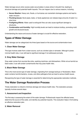 2/6
Water damage occurs when excess water accumulates in areas where it shouldn’t be, leading to
structural damage and potential health hazards. This can happen due to various reasons, including:
Severe Weather: Heavy rain, floods, or hurricanes can overwhelm drainage systems and lead to
water intrusion.
Plumbing Issues: Burst pipes, leaks, or faulty appliances can release large amounts of water in a
short time.
Firefighting Efforts: Water used to extinguish fires can also cause significant damage to
structures.
Condensation and Humidity: High humidity levels can lead to moisture buildup, promoting mold
growth and structural issues.
Understanding the nature and source of water damage is crucial for effective restoration.
Types of Water Damage
Water damage can be categorized into three types based on the source and contamination level:
1. Clean Water Damage
This type involves water from a clean source, such as a broken pipe or rainwater. Although it poses
minimal health risks, it can still lead to significant damage if not addressed promptly.
2. Gray Water Damage
Gray water comes from sources like sinks, washing machines, and dishwashers. While not as harmful as
black water, it can still contain contaminants that may pose health risks.
3. Black Water Damage
This is the most severe type of water damage, originating from sewage backups or floodwaters. Black
water contains harmful bacteria, viruses, and other pathogens that can lead to serious health issues.
Recognizing the type of water damage is essential for determining the appropriate restoration methods.
The Water Damage Restoration Process
Timely restoration is critical to minimize damage and reduce health risks. The restoration process
typically involves several steps:
1. Assessment and Inspection
The first step is assessing the extent of the water damage. Professionals inspect the affected areas,
determine the source of the water, and identify any potential hazards. This evaluation helps in formulating
an effective restoration plan.
2. Water Removal
 