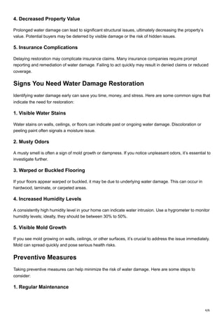 4/6
4. Decreased Property Value
Prolonged water damage can lead to significant structural issues, ultimately decreasing the property’s
value. Potential buyers may be deterred by visible damage or the risk of hidden issues.
5. Insurance Complications
Delaying restoration may complicate insurance claims. Many insurance companies require prompt
reporting and remediation of water damage. Failing to act quickly may result in denied claims or reduced
coverage.
Signs You Need Water Damage Restoration
Identifying water damage early can save you time, money, and stress. Here are some common signs that
indicate the need for restoration:
1. Visible Water Stains
Water stains on walls, ceilings, or floors can indicate past or ongoing water damage. Discoloration or
peeling paint often signals a moisture issue.
2. Musty Odors
A musty smell is often a sign of mold growth or dampness. If you notice unpleasant odors, it’s essential to
investigate further.
3. Warped or Buckled Flooring
If your floors appear warped or buckled, it may be due to underlying water damage. This can occur in
hardwood, laminate, or carpeted areas.
4. Increased Humidity Levels
A consistently high humidity level in your home can indicate water intrusion. Use a hygrometer to monitor
humidity levels; ideally, they should be between 30% to 50%.
5. Visible Mold Growth
If you see mold growing on walls, ceilings, or other surfaces, it’s crucial to address the issue immediately.
Mold can spread quickly and pose serious health risks.
Preventive Measures
Taking preventive measures can help minimize the risk of water damage. Here are some steps to
consider:
1. Regular Maintenance
 