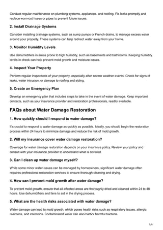 5/6
Conduct regular maintenance on plumbing systems, appliances, and roofing. Fix leaks promptly and
replace worn-out hoses or pipes to prevent future issues.
2. Install Drainage Systems
Consider installing drainage systems, such as sump pumps or French drains, to manage excess water
around your property. These systems can help redirect water away from your home.
3. Monitor Humidity Levels
Use dehumidifiers in areas prone to high humidity, such as basements and bathrooms. Keeping humidity
levels in check can help prevent mold growth and moisture issues.
4. Inspect Your Property
Perform regular inspections of your property, especially after severe weather events. Check for signs of
leaks, water intrusion, or damage to roofing and siding.
5. Create an Emergency Plan
Develop an emergency plan that includes steps to take in the event of water damage. Keep important
contacts, such as your insurance provider and restoration professionals, readily available.
FAQs about Water Damage Restoration
1. How quickly should I respond to water damage?
It’s crucial to respond to water damage as quickly as possible. Ideally, you should begin the restoration
process within 24 hours to minimize damage and reduce the risk of mold growth.
2. Will my insurance cover water damage restoration?
Coverage for water damage restoration depends on your insurance policy. Review your policy and
consult with your insurance provider to understand what is covered.
3. Can I clean up water damage myself?
While some minor water issues can be managed by homeowners, significant water damage often
requires professional restoration services to ensure thorough cleaning and drying.
4. How can I prevent mold growth after water damage?
To prevent mold growth, ensure that all affected areas are thoroughly dried and cleaned within 24 to 48
hours. Use dehumidifiers and fans to aid in the drying process.
5. What are the health risks associated with water damage?
Water damage can lead to mold growth, which poses health risks such as respiratory issues, allergic
reactions, and infections. Contaminated water can also harbor harmful bacteria.
 