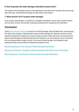 6/6
6. How long does the water damage restoration process take?
The duration of the restoration process varies depending on the extent of the damage. Minor issues may
take a few days, while significant damage can take weeks to fully restore.
7. What should I do if I suspect water damage?
If you suspect water damage, it’s essential to investigate immediately. Look for signs of water intrusion,
such as stains or odors, and consider contacting a professional for assessment and restoration.
Conclusion
Timely water damage restoration is crucial for minimizing damage, reducing health risks, and preserving
the value of your property. Understanding the types of water damage, the restoration process, and the
potential consequences of delays can empower property owners to take swift action. By recognizing the
signs of water damage and implementing preventive measures, you can protect your home or business
from the adverse effects of water intrusion. In the event of water damage, don’t hesitate to seek
professional help to ensure effective restoration and peace of mind.
Revitalizing Spaces: The Journey of Water Damage Restoration
Drowning in Worries? The Best in Water Restoration Near Me is Just a Click Away
Reviving Spaces: The Science and Art of Water Damage Restoration
 