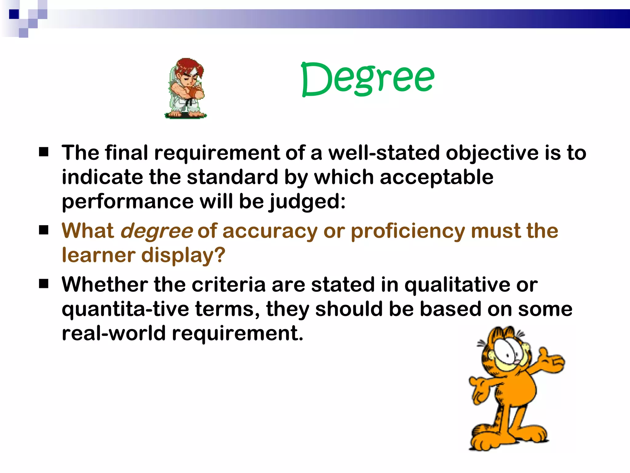 Degree  The final requirement of a well-stated objective is to indicate the standard by which acceptable performance will be judged:  What  degree  of accuracy or proficiency must the learner display?  Whether the criteria are stated in qualitative or quantita­tive terms, they should be based on some real-world requirement. 