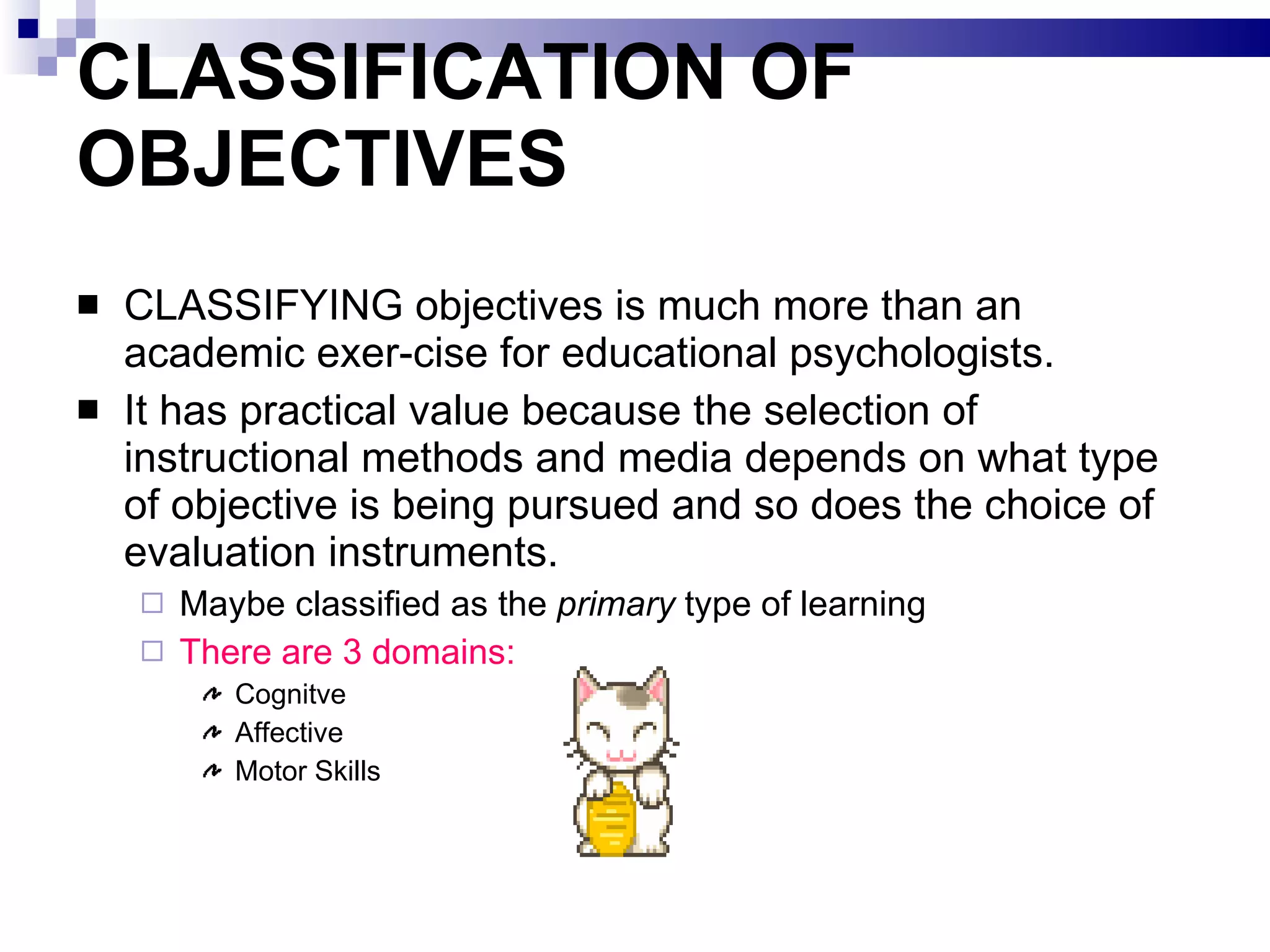 CLASSIFICATION OF OBJECTIVES  CLASSIFYING objectives is much more than an academic exer­cise for educational psychologists.  It has practical value because the selection of instructional methods and media depends on what type of objective is being pursued and so does the choice of evaluation instruments.  Maybe classified as the  primary  type of learning There are 3 domains: Cognitve Affective Motor Skills 