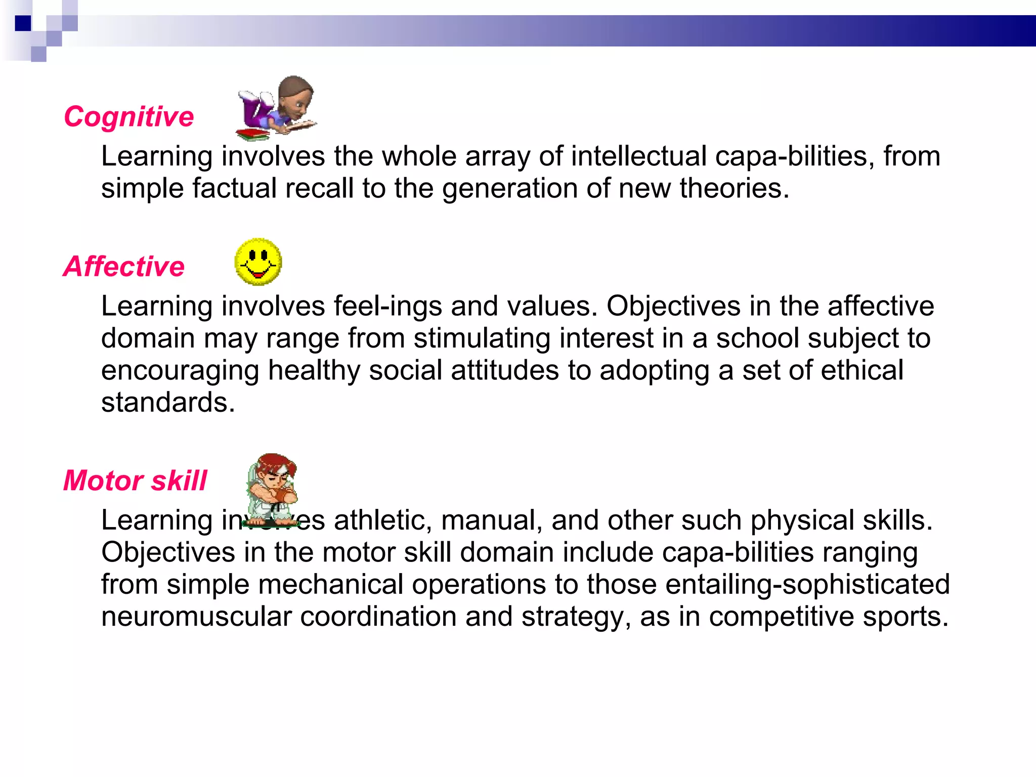 Cognitive Learning involves the whole array of intellectual capa­bilities, from simple factual recall to the generation of new theories. Affective   Learning involves feel­ings and values. Objectives in the affective domain may range from stimulating interest in a school subject to encouraging healthy social attitudes to adopting a set of ethical standards. Motor skill Learning involves athletic, manual, and other such physical skills. Objectives in the motor skill domain include capa­bilities ranging from simple mechanical operations to those entailing-sophisticated neuromuscular coordination and strategy, as in competitive sports. 