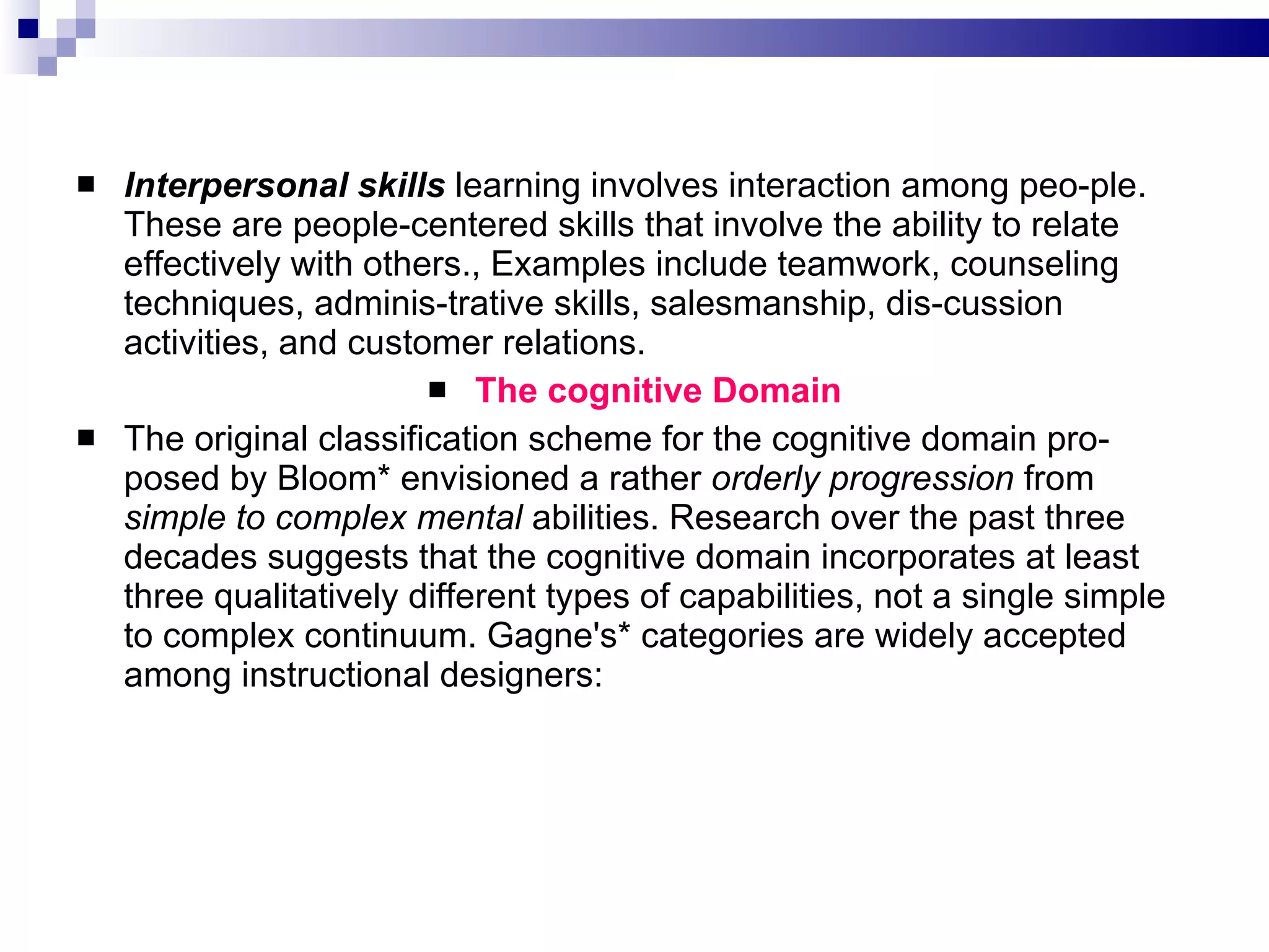 Interpersonal skills  learning involves interaction among peo­ple. These are people-centered skills that involve the ability to relate effectively with others., Examples include teamwork, counseling techniques, adminis­trative skills, salesmanship, dis­cussion activities, and customer relations. The cognitive Domain The original classification scheme for the cognitive domain pro­posed by Bloom* envisioned a rather  orderly progression  from  simple to complex mental  abilities. Research over the past three decades suggests that the cognitive domain incorporates at least three qualitatively different types of capabilities, not a single simple to complex continuum. Gagne's* categories are widely accepted among instructional designers: 