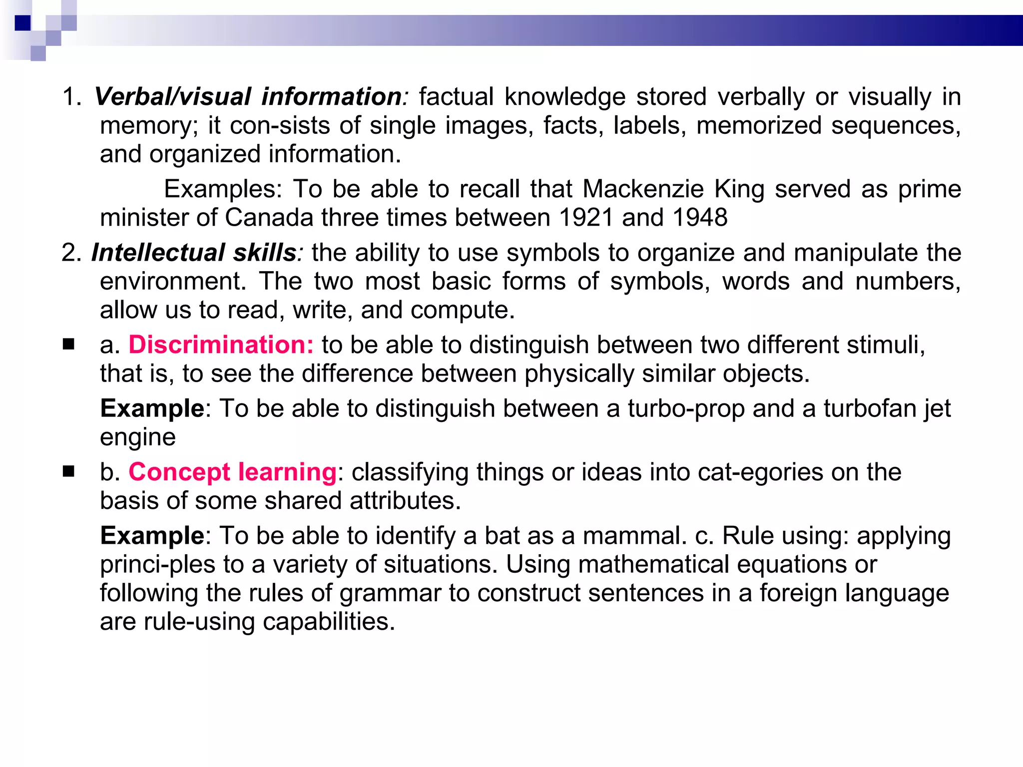 1.  Verbal/visual information :  factual knowledge stored verbally or visually in memory; it con­sists of single images, facts, labels, memorized sequences, and organized information.  Examples: To be able to recall that Mackenzie King served as prime minister of Canada three times between 1921 and 1948 2.  Intellectual skills :  the ability to use symbols to organize and manipulate the environment. The two most basic forms of symbols, words and numbers, allow us to read, write, and compute.  a.  Discrimination:  to be able to distinguish between two different stimuli, that is, to see the difference between physically similar objects.  Example : To be able to distinguish between a turbo­prop and a turbofan jet engine b.  Concept learning : classifying things or ideas into cat­egories on the basis of some shared attributes.  Example : To be able to identify a bat as a mammal. c. Rule using: applying princi­ples to a variety of situations. Using mathematical equations or following the rules of grammar to construct sentences in a foreign language are rule-using capabilities. 
