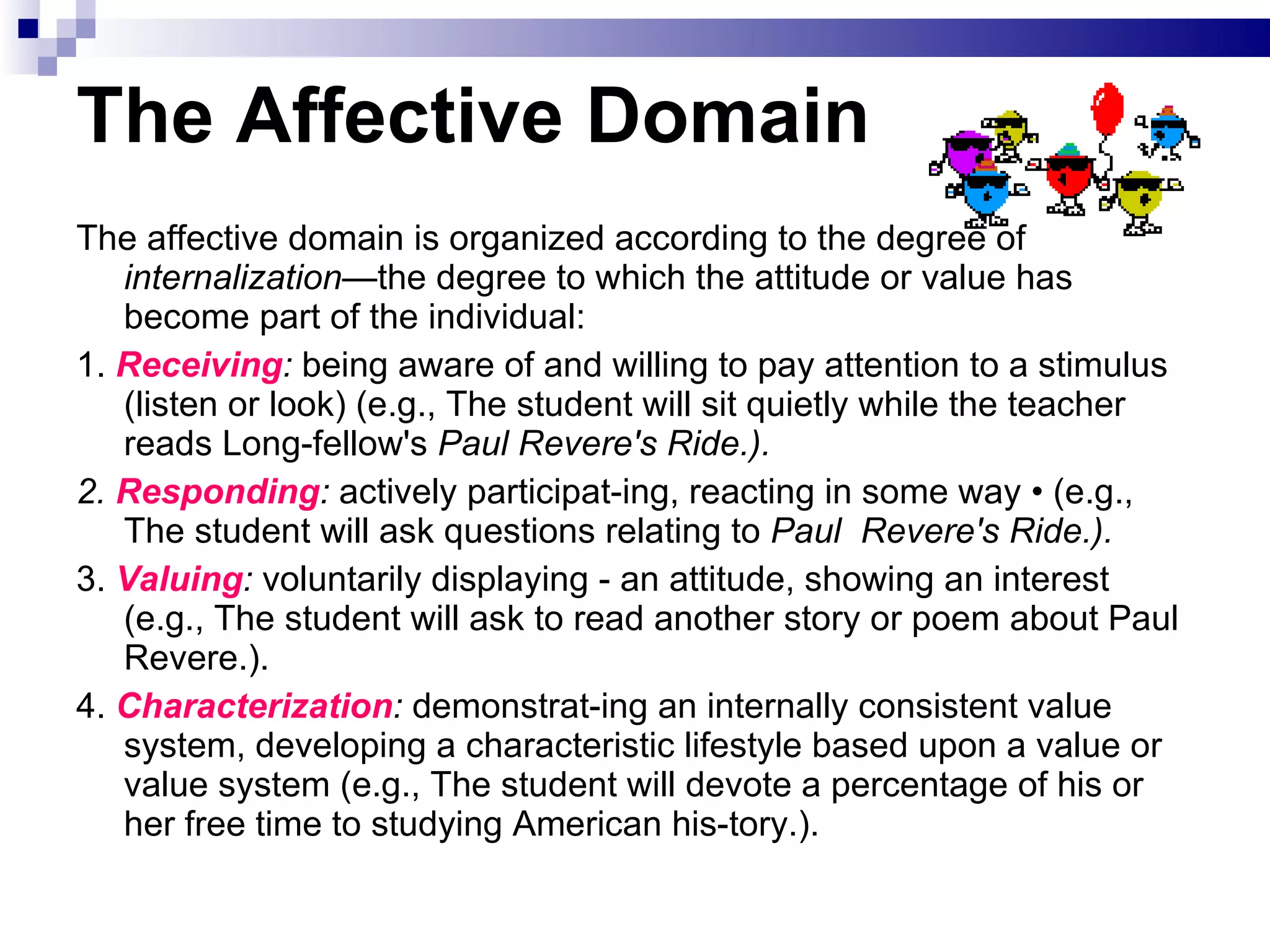 The Affective Domain The affective domain is organized according to the degree of  internalization— the degree to which the attitude or value has become part of the individual: 1.  Receiving :  being aware of and willing to pay attention to a stimulus (listen or look) (e.g., The student will sit quietly while the teacher reads Long­fellow's  Paul Revere's Ride.). 2.  Responding :  actively participat­ing, reacting in some way • (e.g., The student will ask questions relating to  Paul  Revere's Ride.). 3.  Valuing :  voluntarily displaying - an attitude, showing an interest (e.g., The student will ask to read another story or poem about Paul Revere.).  4.  Characterization :  demonstrat­ing an internally consistent value system, developing a characteristic lifestyle based upon a value or value system (e.g., The student will devote a percentage of his or her free time to studying American his­tory.). 